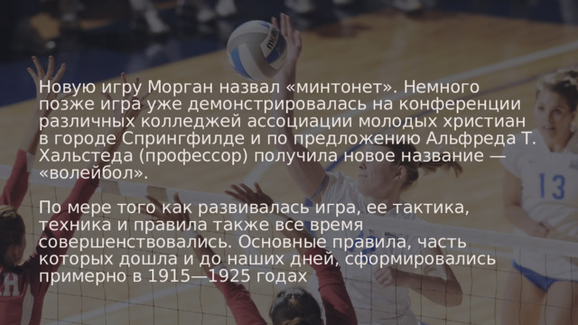 Новую игру Морган назвал «минтонет». Немного позже игра уже демонстрировалась на конференции различных колледжей ассоциации молодых христиан в городе Спрингфилде и по предложению Альфреда Т. Хальстеда (профессор) получила новое название — «волейбол». По мере того как развивалась игра, ее тактика, техника и правила также все время совершенствовались. Основные правила, часть которых дошла и до наших дней, сформировались примерно в 1915—1925 годах 