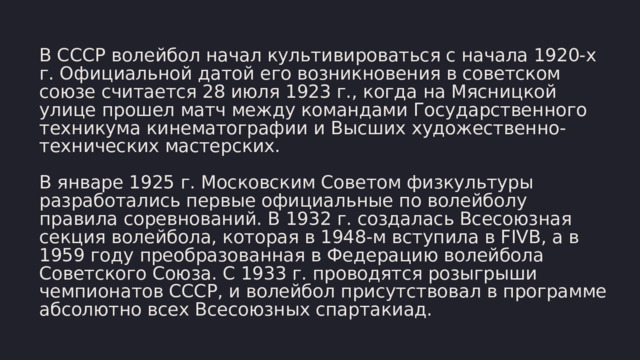 В СССР волейбол начал культивироваться с начала 1920-х г. Официальной датой его возникновения в советском союзе считается 28 июля 1923 г., когда на Мясницкой улице прошел матч между командами Государственного техникума кинематографии и Высших художественно-технических мастерских. В январе 1925 г. Московским Советом физкультуры разработались первые официальные по волейболу правила соревнований. В 1932 г. создалась Всесоюзная секция волейбола, которая в 1948-м вступила в FIVB, а в 1959 году преобразованная в Федерацию волейбола Советского Союза. С 1933 г. проводятся розыгрыши чемпионатов СССР, и волейбол присутствовал в программе абсолютно всех Всесоюзных спартакиад. 