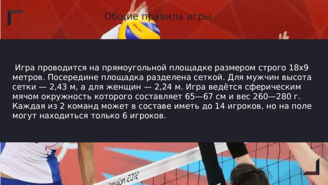 Общие правила игры  Игра проводится на прямоугольной площадке размером строго 18х9 метров. Посередине площадка разделена сеткой. Для мужчин высота сетки — 2,43 м, а для женщин — 2,24 м. Игра ведётся сферическим мячом окружность которого составляет 65—67 см и вес 260—280 г. Каждая из 2 команд может в составе иметь до 14 игроков, но на поле могут находиться только 6 игроков. 