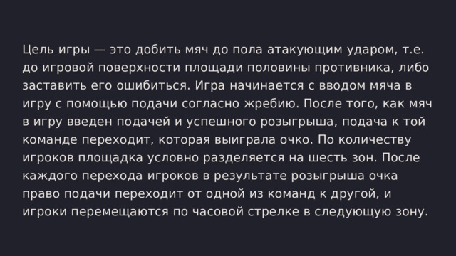Цель игры — это добить мяч до пола атакующим ударом, т.е. до игровой поверхности площади половины противника, либо заставить его ошибиться. Игра начинается с вводом мяча в игру с помощью подачи согласно жребию. После того, как мяч в игру введен подачей и успешного розыгрыша, подача к той команде переходит, которая выиграла очко. По количеству игроков площадка условно разделяется на шесть зон. После каждого перехода игроков в результате розыгрыша очка право подачи переходит от одной из команд к другой, и игроки перемещаются по часовой стрелке в следующую зону. 