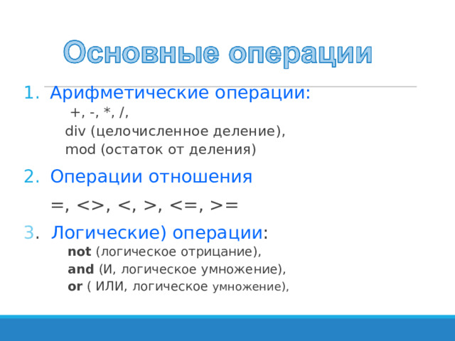 Арифметические операции:  +, -, *, /, div (целочисленное деление) , mod (остаток от деления)  +, -, *, /, div (целочисленное деление) , mod (остаток от деления)  +, -, *, /, div (целочисленное деление) , mod (остаток от деления)  +, -, *, /, div (целочисленное деление) , mod (остаток от деления)  +, -, *, /, div (целочисленное деление) , mod (остаток от деления) Операции отношения  =, , , = 3 . Логические) операции : not  (логическое отрицание), and (И, логическое умножение), or ( ИЛИ, логическое умножение), not  (логическое отрицание), and (И, логическое умножение), or ( ИЛИ, логическое умножение), 
