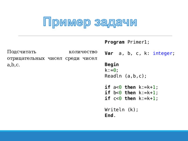 Program Primer1; Var a, b, c, k: integer ; Begin k:= 0 ; Readln (a,b,c); if athen k:=k+ 1 ; if bthen k:=k+ 1 ; if cthen k:=k+ 1 ; Writeln (k); End . Подсчитать количество отрицательных чисел среди чисел a , b , c . 