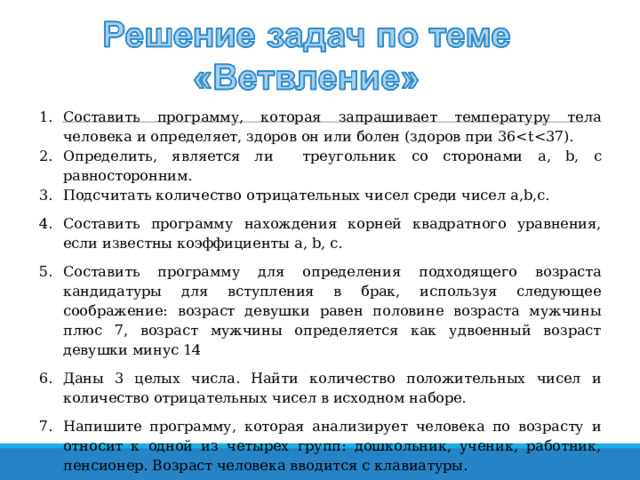 Составить программу, которая запрашивает температуру тела человека и определяет, здоров он или болен (здоров при 36Определить, является ли треугольник со сторонами a , b , c равносторонним. Подсчитать количество отрицательных чисел среди чисел a , b , c . Составить программу нахождения корней квадратного уравнения, если известны коэффициенты a,  b,  c . Составить программу для определения подходящего возраста кандидатуры для вступления в брак, используя следующее соображение: возраст девушки равен половине возраста мужчины плюс 7, возраст мужчины определяется как удвоенный возраст девушки минус 14 Даны 3 целых числа. Найти количество положительных чисел и количество отрицательных чисел в исходном наборе. Напишите программу, которая анализирует человека по возрасту и относит к одной из четырех групп: дошкольник, ученик, работник, пенсионер. Возраст человека вводится с клавиатуры.   