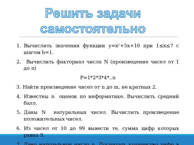Вычислить значения функции y = x 2 +5 x +10 при 1≤х≤7 с шагом h =1.  Вычислить факториал числа N ( произведение чисел от 1 до n) P=1*2*3*4*..n 3. Найти произведение чисел от n до m , не кратных 2. Известны n оценок по информатике. Вычислить средний балл. Даны N натуральных чисел. Вычислить произведение положительных чисел. Из чисел от 10 до 99 вывести те, сумма цифр которых равна S. Дано натуральное число n. Посчитать количество цифр в числе. 