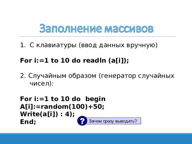 С клавиатуры (ввод данных вручную) For i:=1 to 10 do readln (a[i]);  2 . Случайным образом ( генератор случайных чисел): For i:=1 to 10 do  begin A[i]:=random(100)+50; Write(a[i]) : 4); End;  