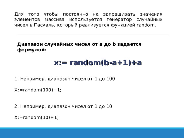 Для того чтобы постоянно не запрашивать значения элементов массива используется генератор случайных чисел в Паскаль, который реализуется функцией random . Диапазон случайных чисел от a до b задается формулой:    x:= random(b-a+1)+a 1. Например, диапазон чисел от 1 до 100 X:=random(100)+1; 2. Например, диапазон чисел от 1 до 10 X:=random(10)+1; 