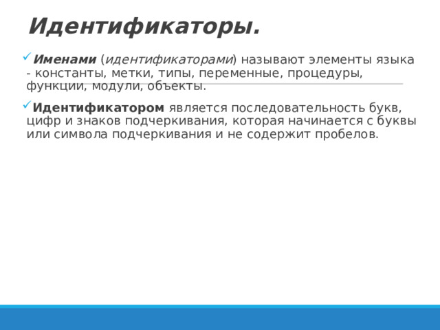 Идентификаторы. Именами ( идентификаторами ) называют элементы языка - константы, метки, типы, переменные, процедуры, функции, модули, объекты. Идентификатором является последовательность букв, цифр и знаков подчеркивания, которая начинается с буквы или символа подчеркивания и не содержит пробелов. 
