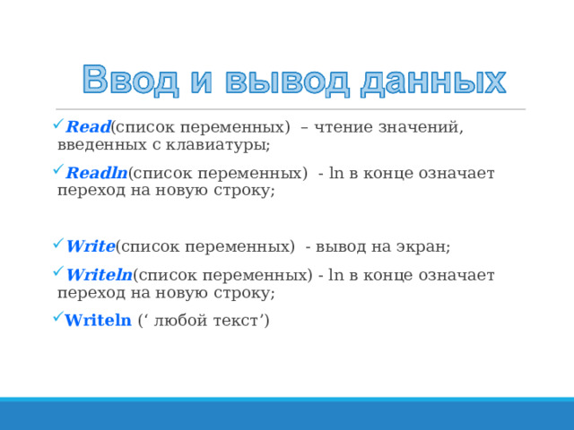 Read (список переменных) – чтение значений, введенных с клавиатуры; Readln (список переменных) - ln в конце означает переход на новую строку; Write (список переменных) - вывод на экран; Writeln (список переменных) - ln в конце означает переход на новую строку; Writeln (‘ любой текст ’ )  