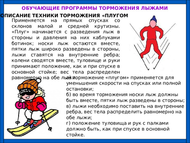 ОБУЧАЮЩИЕ ПРОГРАММЫ ТОРМОЖЕНИЯ ЛЫЖАМИ ОПИСАНИЕ ТЕХНИКИ ТОРМОЖЕНИЯ «ПЛУГОМ» Применяется на прямых спусках со склонов малой и средней крутизны. «Плуг» начинается с разведения лыж в стороны и давления на них каблуками ботинок; носки лыж остаются вместе, пятки лыж широко разведены в стороны, лыжи ставятся на внутренние ребра; колени сводятся вместе, туловище и руки принимают положение, как и при спуске в основной стойке; вес тела распределен равномерно на обе лыжи. а) торможение «плугом» применяется для уменьшения скорости на спусках или полной остановки; б) во время торможения носки лыж должны быть вместе, пятки лыж разведены в стороны; в) лыжи необходимо поставить на внутренние ребра, вес тела распределить равномерно на обе лыжи; г) положение туловища и рук с палками должно быть, как при спуске в основной стойке. 