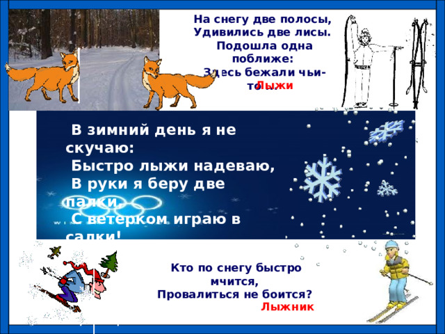 На снегу две полосы, Удивились две лисы. Подошла одна поближе: Здесь бежали чьи-то ... Лыжи  В зимний день я не скучаю:  Быстро лыжи надеваю,  В руки я беру две палки,  С ветерком играю в салки! Кто по снегу быстро мчится, Провалиться не боится? Лыжник 