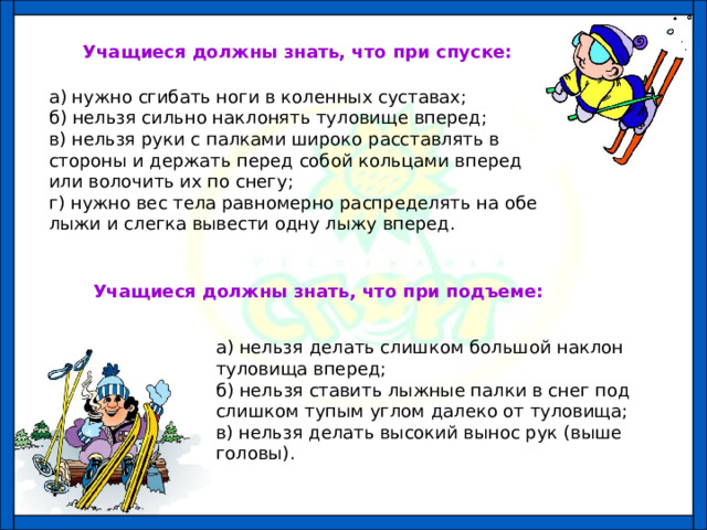 Учащиеся должны знать, что при спуске: а) нужно сгибать ноги в коленных суставах; б) нельзя сильно наклонять туловище вперед; в) нельзя руки с палками широко расставлять в стороны и держать перед собой кольцами вперед или волочить их по снегу; г) нужно вес тела равномерно распределять на обе лыжи и слегка вывести одну лыжу вперед. Учащиеся должны знать, что при подъеме: а) нельзя делать слишком большой наклон туловища вперед; б) нельзя ставить лыжные палки в снег под слишком тупым углом далеко от туловища; в) нельзя делать высокий вынос рук (выше головы). 