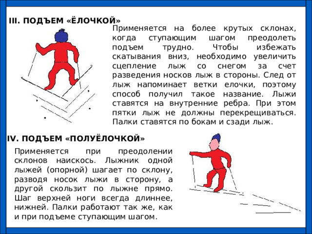 III . ПОДЪЕМ «ЁЛОЧКОЙ» Применяется на более крутых склонах, когда ступающим шагом преодолеть подъем трудно. Чтобы избежать скатывания вниз, необходимо увеличить сцепление лыж со снегом за счет разведения носков лыж в стороны. След от лыж напоминает ветки елочки, поэтому способ получил такое название. Лыжи ставятся на внутренние ребра. При этом пятки лыж не должны перекрещиваться. Палки ставятся по бокам и сзади лыж. IV . ПОДЪЕМ «ПОЛУЁЛОЧКОЙ» Применяется при преодолении склонов наискось. Лыжник одной лыжей (опорной) шагает по склону, разводя носок лыжи в сторону, а другой скользит по лыжне прямо. Шаг верхней ноги всегда длиннее, нижней. Палки работают так же, как и при подъеме ступающим шагом. 