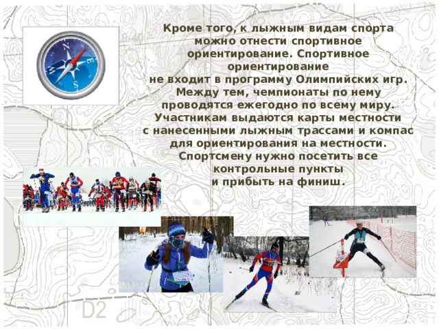 Кроме того, к лыжным видам спорта можно отнести спортивное ориентирование. Спортивное ориентирование не входит в программу Олимпийских игр. Между тем, чемпионаты по нему проводятся ежегодно по всему миру. Участникам выдаются карты местности с нанесенными лыжным трассами и компас для ориентирования на местности. Спортсмену нужно посетить все контрольные пункты и прибыть на финиш. 
