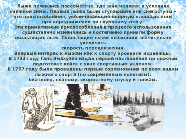 Лыжи появились повсеместно, где жил человек в условиях снежной зимы. Первые лыжи были ступающие или снегоступы – это приспособления, увеличивающие опорную площадь ноги при передвижении по глубокому снегу. Эти примитивные приспособления в процессе использования существенно изменялись и постепенно приняли форму скользящих лыж. Скользящие лыжи позволили значительно увеличить скорость передвижения. Впервые интерес к лыжам как к спорту проявили норвежцы. В 1733 году Ганс Эмахузен издал первое наставление по лыжной подготовке войск с явно спортивным уклоном. В 1767 году были проведены первые соревнования по всем видам лыжного спорта (по современным понятиям): биатлону, слалому, скоростному спуску и гонкам. 