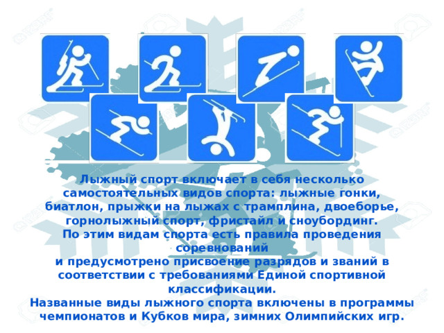Лыжный спорт включает в себя несколько самостоятельных видов спорта: лыжные гонки, биатлон, прыжки на лыжах с трамплина, двоеборье, горнолыжный спорт, фристайл и сноубординг. По этим видам спорта есть правила проведения соревнований и предусмотрено присвоение разрядов и званий в соответствии с требованиями Единой спортивной классификации. Названные виды лыжного спорта включены в программы чемпионатов и Кубков мира, зимних Олимпийских игр. 