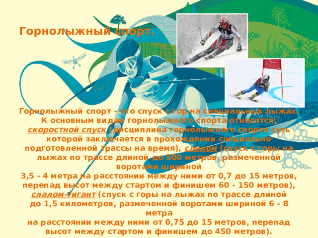 Горнолыжный спорт. Горнолыжный спорт – это спуск с гор на специальных лыжах. К основным видам горнолыжного спорта относятся: скоростной спуск (дисциплина горнолыжного спорта суть которой заключается в прохождении специально подготовленной трассы на время), слалом (спуск с горы на лыжах по трассе длиной до 500 метров, размеченной воротами шириной 3,5 - 4 метра на расстоянии между ними от 0,7 до 15 метров, перепад высот между стартом и финишем 60 - 150 метров), слалом-гигант (спуск с горы на лыжах по трассе длиной до 1,5 километров, размеченной воротами шириной 6 - 8 метра на расстоянии между ними от 0,75 до 15 метров, перепад высот между стартом и финишем до 450 метров). 
