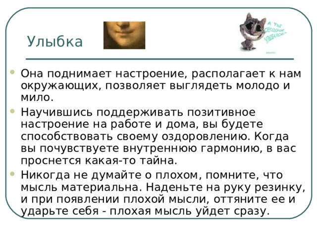 Улыбка Она поднимает настроение, располагает к нам окружающих, позволяет выглядеть молодо и мило. Научившись поддерживать позитивное настроение на работе и дома, вы будете способствовать своему оздоровлению. Когда вы почувствуете внутреннюю гармонию, в вас проснется какая-то тайна. Никогда не думайте о плохом, помните, что мысль материальна. Наденьте на руку резинку, и при появлении плохой мысли, оттяните ее и ударьте себя - плохая мысль уйдет сразу. 