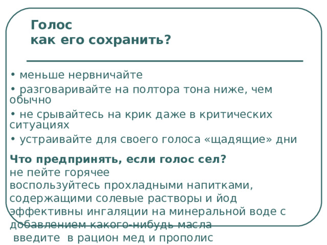 Голос    как его сохранить ?  меньше нервничайте  разговаривайте на полтора тона ниже, чем обычно  не срывайтесь на крик даже в критических ситуациях  устраивайте для своего голоса «щадящие» дни Что предпринять, если голос сел ?  не пейте горячее  воспользуйтесь прохладными напитками, содержащими солевые растворы и йод  эффективны ингаляции на минеральной воде с добавлением какого-нибудь масла  введите в рацион мед и прополис 