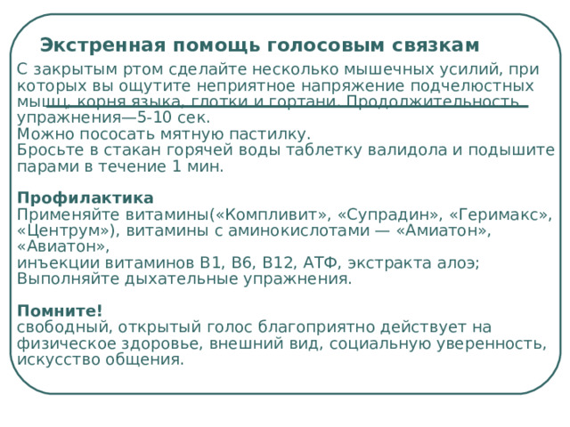 Экстренная помощь голосовым связкам  С  закрытым ртом сделайте несколько мышечных усилий, при которых вы ощутите неприятное напряжение подчелюстных мышц, корня языка, глотки и гортани. Продолжительность упражнения—5-10 сек.  Можно пососать мятную пастилку.  Бросьте в стакан горячей воды таблетку валидола и подышите парами в течение 1 мин.   Профилактика  Применяйте витамины(«Компливит», «Супрадин», «Геримакс», «Центрум»), витамины с аминокислотами — «Амиатон», «Авиатон»,  инъекции витаминов В 1 , В6, В12, АТФ, экстракта алоэ;  Выполняйте дыхательные упражнения.    Помните!  свободный, открытый голос благоприятно действует на физическое здоровье, внешний вид, социальную уверенность, искусство общения. 