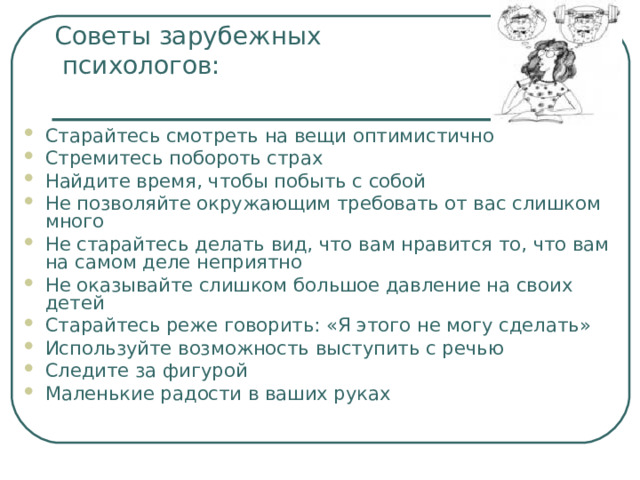 Советы зарубежных  психологов:   Старайтесь смотреть на вещи оптимистично Стремитесь побороть страх Найдите время, чтобы побыть с собой Не позволяйте окружающим требовать от вас слишком много Не старайтесь делать вид, что вам нравится то, что вам на самом деле неприятно Не оказывайте слишком большое давление на своих детей Старайтесь реже говорить: «Я этого не могу сделать» Используйте возможность выступить с речью Следите за фигурой Маленькие радости в ваших руках  
