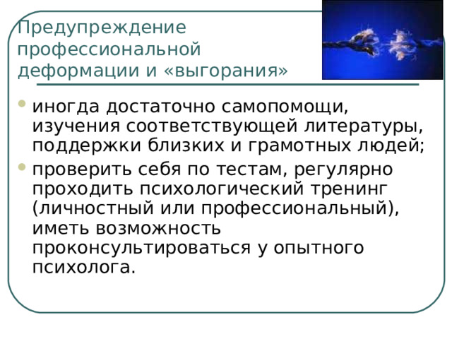 Предупреждение профессиональной  деформации и «выгорания» иногда достаточно самопомощи, изучения соответствующей литературы, поддержки близких и грамотных людей; проверить себя по тестам, регулярно проходить психологический тренинг (личностный или профессиональный), иметь возможность проконсультироваться у опытного психолога. 