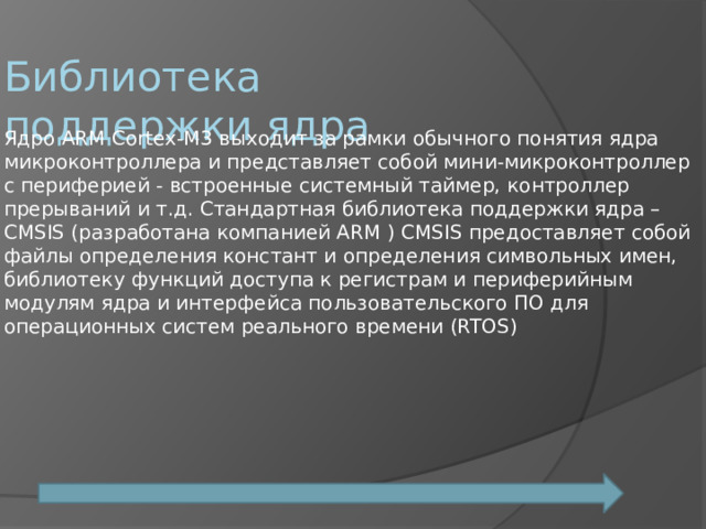 Библиотека поддержки ядра Ядро ARM Cortex-M3 выходит за рамки обычного понятия ядра микроконтроллера и представляет собой мини-микроконтроллер с периферией - встроенные системный таймер, контроллер прерываний и т.д. Стандартная библиотека поддержки ядра – CMSIS (разработана компанией ARM ) CMSIS предоставляет собой файлы определения констант и определения символьных имен, библиотеку функций доступа к регистрам и периферийным модулям ядра и интерфейса пользовательского ПО для операционных систем реального времени (RTOS) 