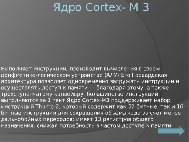 Ядро Cortex- M 3 Выполняет инструкции, производит вычисления в своём арифметико-логическом устройстве (АЛУ) Его Гарвардская архитектура позволяет одновременно загружать инструкции и осуществлять доступ к памяти — благодаря этому, а также трёхступенчатому конвейеру, большинство инструкций выполняются за 1 такт Ядро Cortex-M3 поддерживает набор инструкций Thumb-2, который содержит как 32-битные, так и 16-битные инструкции для сокращения объёма кода за счёт менее дальнобойных переходов; имеет 13 регистров общего назначения, снижая потребность в частом доступе к памяти 