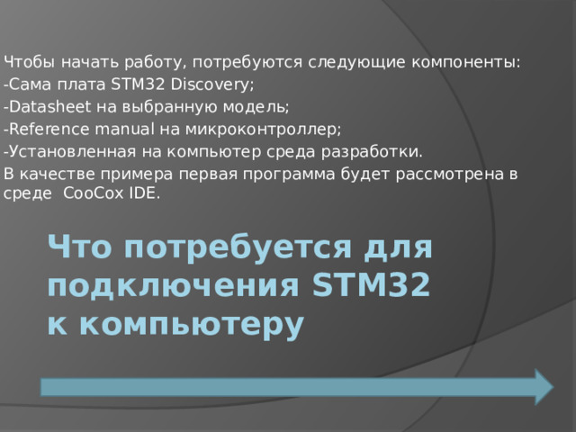 Чтобы начать работу, потребуются следующие компоненты: -Сама плата STM32 Discovery; -Datasheet на выбранную модель; -Reference manual на микроконтроллер; -Установленная на компьютер среда разработки. В качестве примера первая программа будет рассмотрена в среде  CooCox IDE. Что потребуется для подключения STM32 к компьютеру 