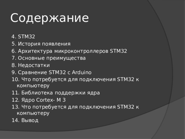 Содержание 4. STM32 5. История появления 6. Архитектура микроконтроллеров STM32 7. Основные преимущества 8. Недостатки 9. Сравнение STM32 с Arduino 10. Что потребуется для подключения STM32 к компьютеру 11. Библиотека поддержки ядра 12. Ядро Cortex- M 3 13. Что потребуется для подключения STM32 к компьютеру 14. Вывод 