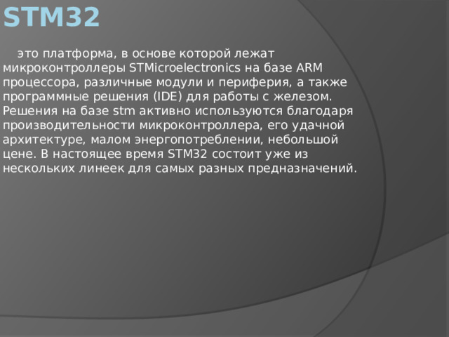 STM32  это платформа, в основе которой лежат микроконтроллеры STMicroelectronics на базе ARM процессора, различные модули и периферия, а также программные решения (IDE) для работы с железом. Решения на базе stm активно используются благодаря производительности микроконтроллера, его удачной архитектуре, малом энергопотреблении, небольшой цене. В настоящее время STM32 состоит уже из нескольких линеек для самых разных предназначений. 