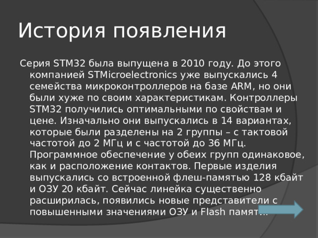 История появления Серия STM32 была выпущена в 2010 году. До этого компанией STMicroelectronics уже выпускались 4 семейства микроконтроллеров на базе ARM, но они были хуже по своим характеристикам. Контроллеры STM32 получились оптимальными по свойствам и цене. Изначально они выпускались в 14 вариантах, которые были разделены на 2 группы – с тактовой частотой до 2 МГц и с частотой до 36 МГц. Программное обеспечение у обеих групп одинаковое, как и расположение контактов. Первые изделия выпускались со встроенной флеш-памятью 128 кбайт и ОЗУ 20 кбайт. Сейчас линейка существенно расширилась, появились новые представители с повышенными значениями ОЗУ и Flash памяти. 