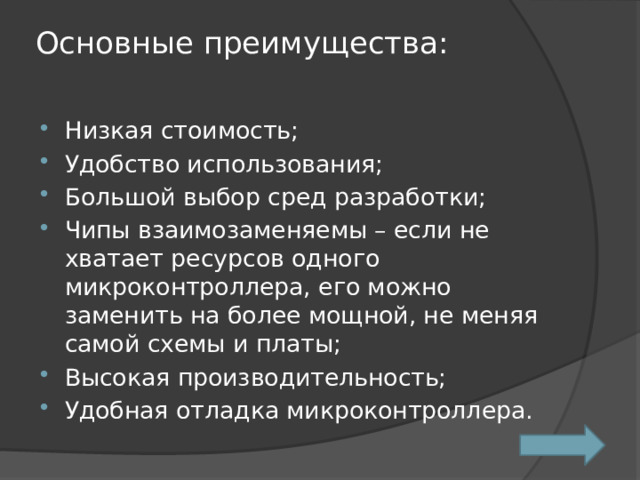 Основные преимущества:   Низкая стоимость; Удобство использования; Большой выбор сред разработки; Чипы взаимозаменяемы – если не хватает ресурсов одного микроконтроллера, его можно заменить на более мощной, не меняя самой схемы и платы; Высокая производительность; Удобная отладка микроконтроллера. 
