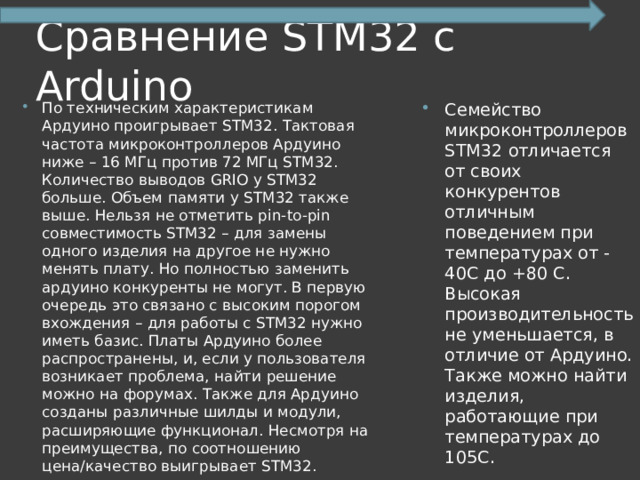 Сравнение STM32 с Arduino По техническим характеристикам Ардуино проигрывает STM32. Тактовая частота микроконтроллеров Ардуино ниже – 16 МГц против 72 МГц STM32. Количество выводов GRIO у STM32 больше. Объем памяти у STM32 также выше. Нельзя не отметить pin-to-pin совместимость STM32 – для замены одного изделия на другое не нужно менять плату. Но полностью заменить ардуино конкуренты не могут. В первую очередь это связано с высоким порогом вхождения – для работы с STM32 нужно иметь базис. Платы Ардуино более распространены, и, если у пользователя возникает проблема, найти решение можно на форумах. Также для Ардуино созданы различные шилды и модули, расширяющие функционал. Несмотря на преимущества, по соотношению цена/качество выигрывает STM32. Семейство микроконтроллеров STM32 отличается от своих конкурентов отличным поведением при температурах от -40С до +80 С. Высокая производительность не уменьшается, в отличие от Ардуино. Также можно найти изделия, работающие при температурах до 105С. 