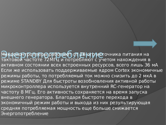 Энергопотребление Микроконтроллеры работают от 2В-ого источника питания на тактовой частоте 72МГц и потребляют с учетом нахождения в активном состоянии всех встроенных ресурсов, всего лишь 36 мА Если же использовать поддерживаемые ядром Cortex экономичные режимы работы, то потребляемый ток можно снизить до 2 мкА в режиме STANDBY Для быстроты возобновления активной работы микроконтроллера используется внутренний RC-генератор на частоту 8 МГц. Его активность сохраняется на время запуска внешнего генератора. Благодаря быстроте перехода в экономичный режим работы и выхода из них результирующая средняя потребляемая мощность еще больше снижается Энергопотребление 