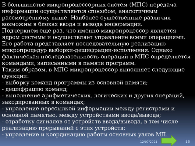 В большинстве микропроцессорных систем (МПС) передача информации осуществляется способом, аналогичным рассмотренному выше. Наиболее существенные различия возможны в блоках ввода и вывода информации. Подчеркнем еще раз, что именно микропроцессор является ядром системы и осуществляет управление всеми операциями. Его работа представляет последовательную реализацию микропроцедур выборки-дешифрации-исполнения. Однако фактическая последовательность операций в МПС определяется командами, записанными в памяти программ. Таким образом, в МПС микропроцессор выполняет следующие функции:  - выборку команд программы из основной памяти;  - дешифрацию команд;  - выполнение арифметических, логических и других операций, закодированных в командах;  - управление пересылкой информации между регистрами и основной памятью, между устройствами ввода/вывода;  - отработку сигналов от устройств ввода/вывода, в том числе реализацию прерываний с этих устройств;  - управление и координацию работы основных узлов МП. 12/07/2021  