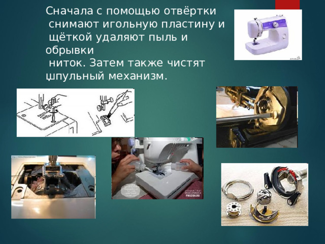 Сначала с помощью отвёртки  снимают игольную пластину и  щёткой удаляют пыль и обрывки  ниток. Затем также чистят шпульный механизм. . 