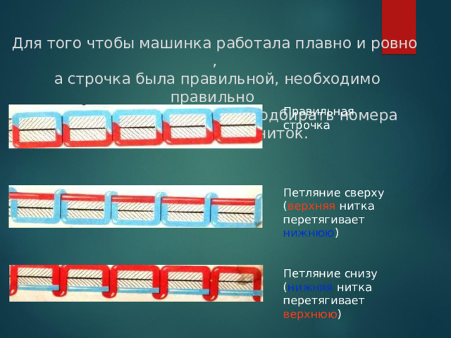Для того чтобы машинка работала плавно и ровно ,  а строчка была правильной, необходимо правильно заправлять её, правильно подбирать номера машинных игл и ниток. Правильная строчка Петляние сверху ( верхняя нитка перетягивает нижнюю ) Петляние снизу ( нижняя нитка перетягивает верхнюю ) 