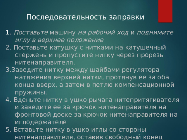 Последовательность заправки 1 . Поставьте машину на рабочий ход и поднимите иглу в верхнее положение 2. Поставьте катушку с нитками на катушечный стержень и пропустите нитку через прорезь нитенаправителя. 3.Заведите нитку между шайбами регулятора натяжения верхней нитки, протянув ее за оба конца вверх, а затем в петлю компенсационной пружины. 4. Вденьте нитку в ушко рычага нитепритягивателя и заведите ее за крючок нитенаправителя на фронтовой доске за крючок нитенаправителя на иглодержателе 5. Вставьте нитку в ушко иглы со стороны нитенаправителя, оставив свободный конец нитки длиной 10-15 см.  
