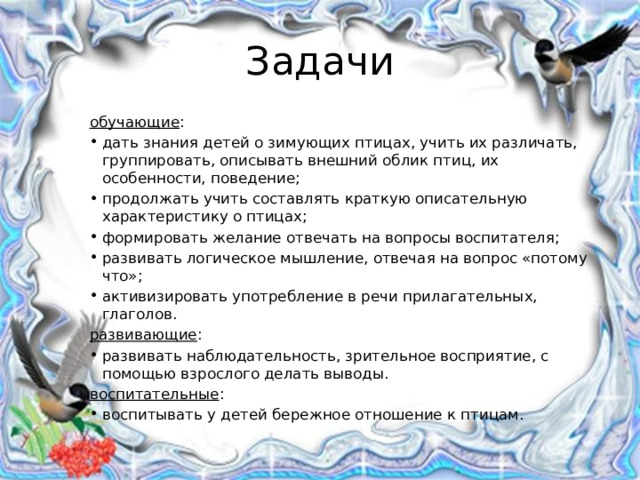 Задачи обучающие : дать знания детей о зимующих птицах, учить их различать, группировать, описывать внешний облик птиц, их особенности, поведение; продолжать учить составлять краткую описательную характеристику о птицах; формировать желание отвечать на вопросы воспитателя; развивать логическое мышление, отвечая на вопрос «потому что»; активизировать употребление в речи прилагательных, глаголов. развивающие : развивать наблюдательность, зрительное восприятие, с помощью взрослого делать выводы. воспитательные : воспитывать у детей бережное отношение к птицам. 