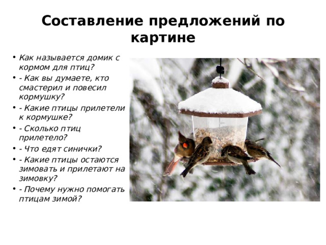 Составление предложений по картине   Как называется домик с кормом для птиц? - Как вы думаете, кто смастерил и повесил кормушку? - Какие птицы прилетели к кормушке? - Сколько птиц прилетело? - Что едят синички? - Какие птицы остаются зимовать и прилетают на зимовку? - Почему нужно помогать птицам зимой? 