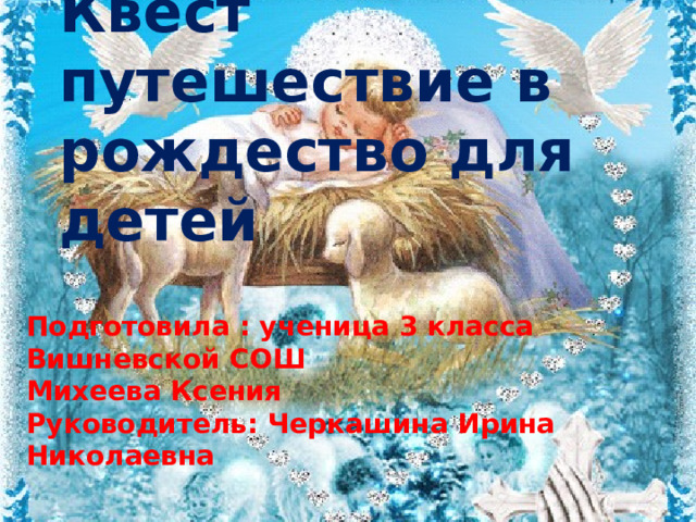 Квест путешествие в рождество для детей Подготовила : ученица 3 класса Вишневской СОШ Михеева Ксения Руководитель: Черкашина Ирина Николаевна 