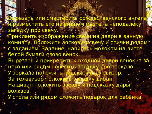 Вырезать или смастерить рождественского ангела и разместить его на видном месте, а неподалеку загадку про свечу. Приклеить изображение свечи на двери в ванную комнату. Положить восковую свечу и спички рядом с заданием. Задание: написать молоком на листе белой бумаги слово венок. Вырезать и прикрепить к входной двери венок, а за него или рядом повесить загадку про зеркало. У зеркала положить подсказку телевизор. За телевизор положить загадку диван. На диван положить звезду и подсказку дары волхвов. У стола или рядом сложить подарок для ребёнка. 