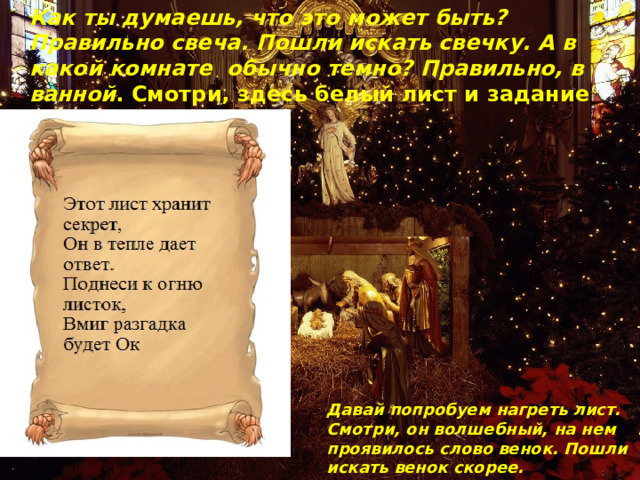 Как ты думаешь, что это может быть? Правильно свеча. Пошли искать свечку. А в какой комнате  обычно темно? Правильно, в ванной . Смотри, здесь белый лист и задание Давай попробуем нагреть лист. Смотри, он волшебный, на нем проявилось слово венок. Пошли искать венок скорее. 