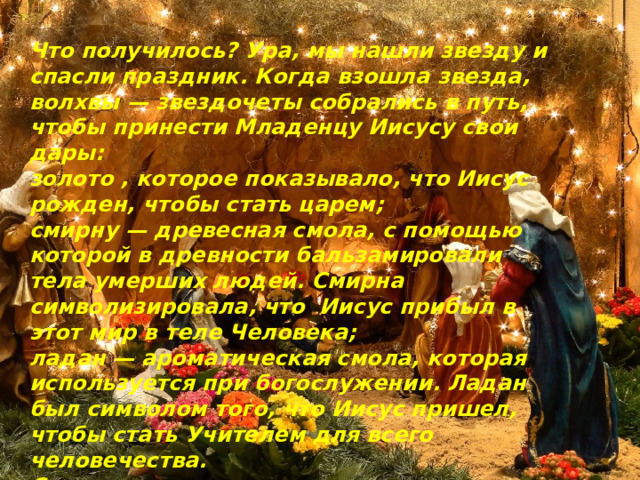 Что получилось? Ура, мы нашли звезду и спасли   праздник. Когда взошла звезда, волхвы — звездочеты собрались в путь, чтобы принести Младенцу Иисусу свои дары: золото , которое показывало, что Иисус рожден, чтобы стать царем; смирну — древесная смола, с помощью которой в древности бальзамировали тела умерших людей. Смирна символизировала, что  Иисус прибыл в этот мир в теле Человека; ладан — ароматическая смола, которая используется при богослужении. Ладан был символом того, что Иисус пришел, чтобы стать Учителем для всего человечества. С тех пор на рождество принято дарить подарки. Если ты решишь последнее задание, то найдешь свой рождественский подарок. 