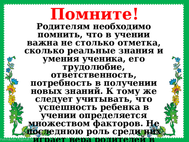 Помните! Родителям необходимо помнить, что в учении важна не столько отметка, сколько реальные знания и умения ученика, его трудолюбие, ответственность, потребность в получении новых знаний. К тому же следует учитывать, что успешность ребенка в учении определяется множеством факторов. Не последнюю роль среди них играет вера родителей в возможности своего ребенка, а также их способность оказать ему реальную помощь в учебе. 