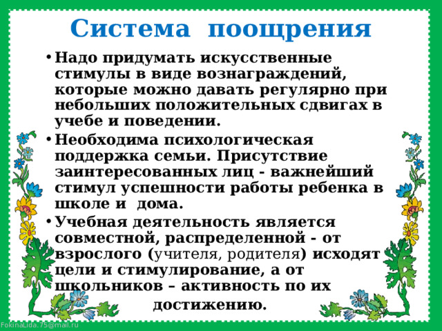 Система поощрения Надо придумать искусственные стимулы в виде вознаграждений, которые можно давать регулярно при небольших положительных сдвигах в учебе и поведении. Необходима психологическая поддержка семьи. Присутствие заинтересованных лиц - важнейший стимул успешности работы ребенка в школе и дома. Учебная деятельность являeтcя совместной, распределенной - от взрослого ( учителя, родителя ) исходят цели и стимулирование, а от школьников – активность по их  достижению. 