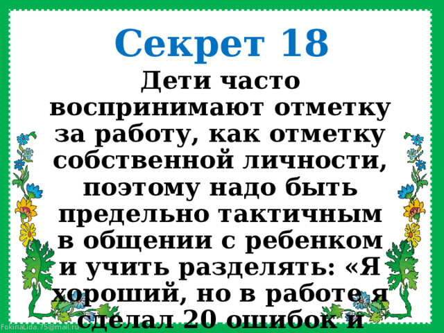 Секрет 18 Дети часто воспринимают отметку за работу, как отметку собственной личности, поэтому надо быть предельно тактичным в общении с ребенком и учить разделять: «Я хороший, но в работе я сделал 20 ошибок и поэтому получил 2»    