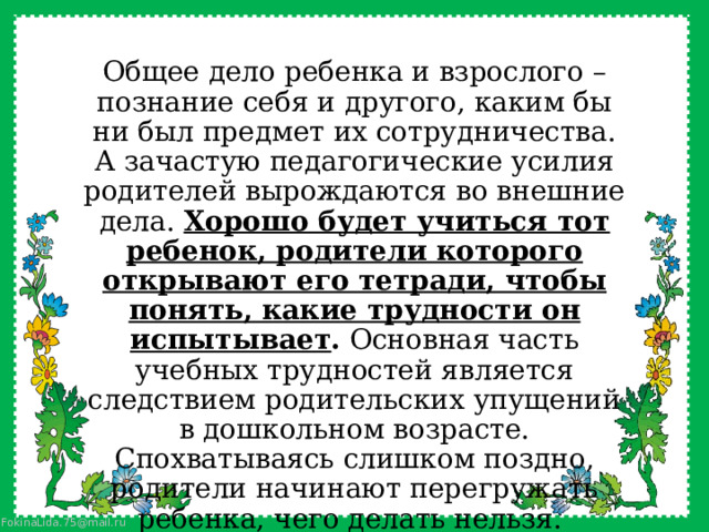 Общее дело ребенка и взрослого – познание себя и другого, каким бы ни был предмет их сотрудничества. А зачастую педагогические усилия родителей вырождаются во внешние дела. Хорошо будет учиться тот ребенок, родители которого открывают его тетради, чтобы понять, какие трудности он испытывает . Основная часть учебных трудностей является следствием родительских упущений в дошкольном возрасте. Спохватываясь слишком поздно, родители начинают перегружать ребенка, чего делать нельзя. 