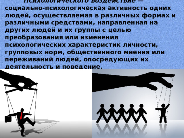  Психологического  воздействие — социально-психологическая активность одних людей, осуществляемая в различных формах и различными средствами, направленная на других людей и их группы с целью преобразования или изменения психологических характеристик личности, групповых норм, общественного мнения или переживаний людей, опосредующих их деятельность и поведение.   