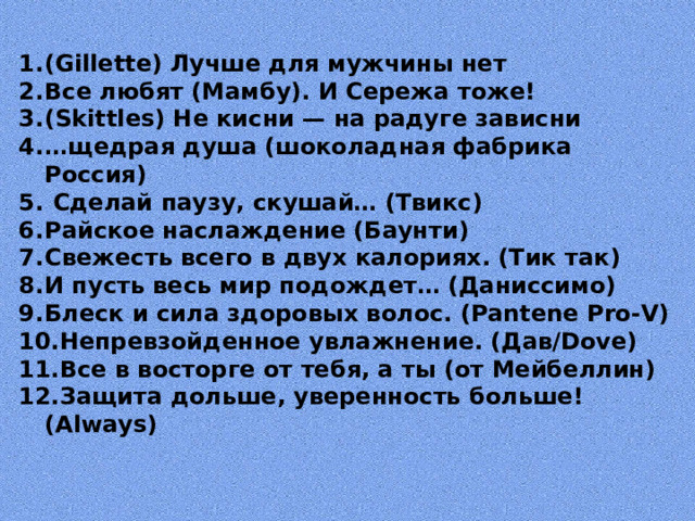(Gillette) Лучше для мужчины нет Все любят (Мамбу). И Сережа тоже! (Skittles) Не кисни — на радуге зависни … щедрая душа (шоколадная фабрика Россия)  Сделай паузу, скушай… (Твикс) Райское наслаждение (Баунти) Свежесть всего в двух калориях. (Тик так) И пусть весь мир подождет… (Даниссимо) Блеск и сила здоровых волос. (Pantene Pro-V) Непревзойденное увлажнение. (Дав/Dove) Все в восторге от тебя, а ты (от Мейбеллин) Защита дольше, уверенность больше! (Always)  